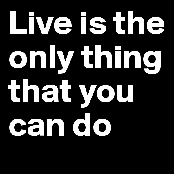 Live is the only thing that you can do