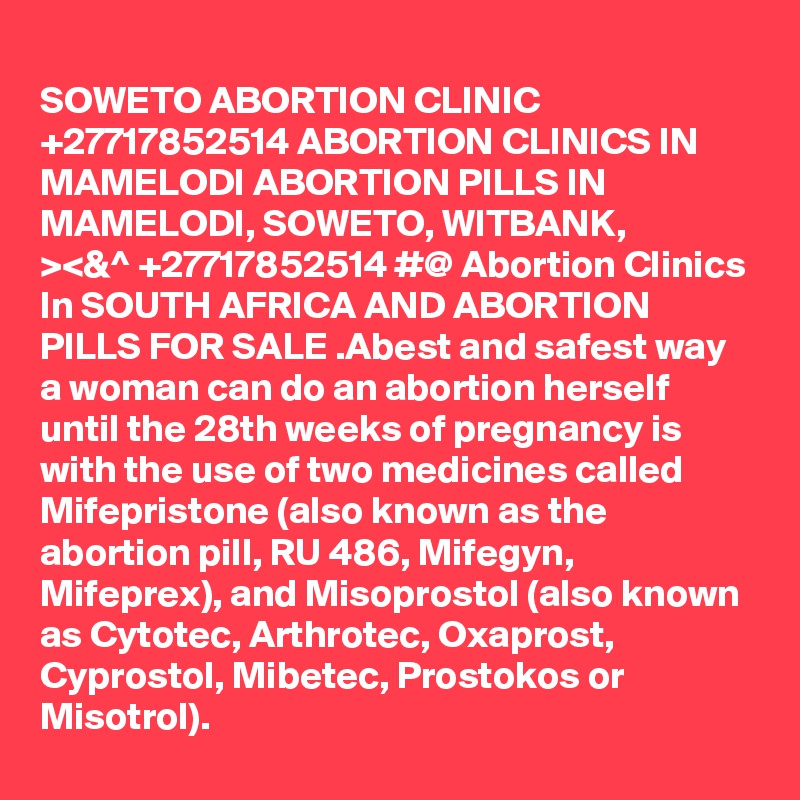 
SOWETO ABORTION CLINIC +27717852514 ABORTION CLINICS IN MAMELODI ABORTION PILLS IN MAMELODI, SOWETO, WITBANK,
><&^ +27717852514 #@ Abortion Clinics In SOUTH AFRICA AND ABORTION PILLS FOR SALE .Abest and safest way a woman can do an abortion herself until the 28th weeks of pregnancy is with the use of two medicines called Mifepristone (also known as the abortion pill, RU 486, Mifegyn, Mifeprex), and Misoprostol (also known as Cytotec, Arthrotec, Oxaprost, Cyprostol, Mibetec, Prostokos or Misotrol). 