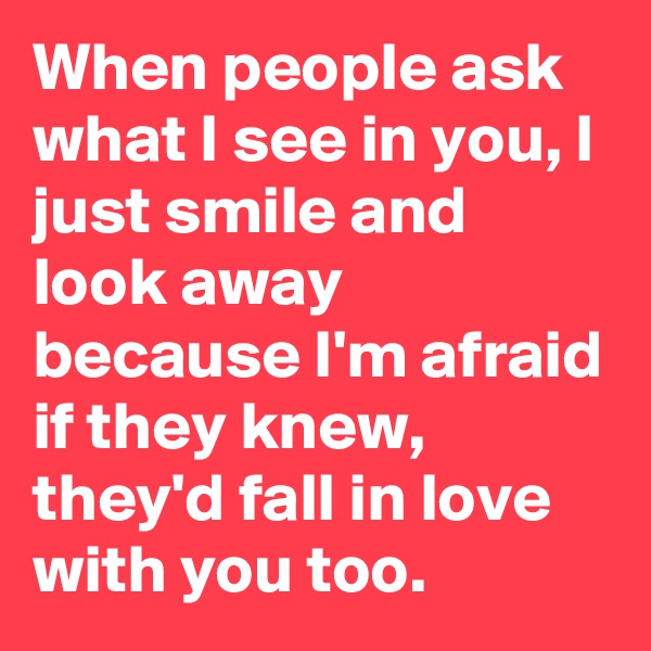 When people ask what I see in you, I just smile and look away because I'm afraid if they knew, they'd fall in love with you too.