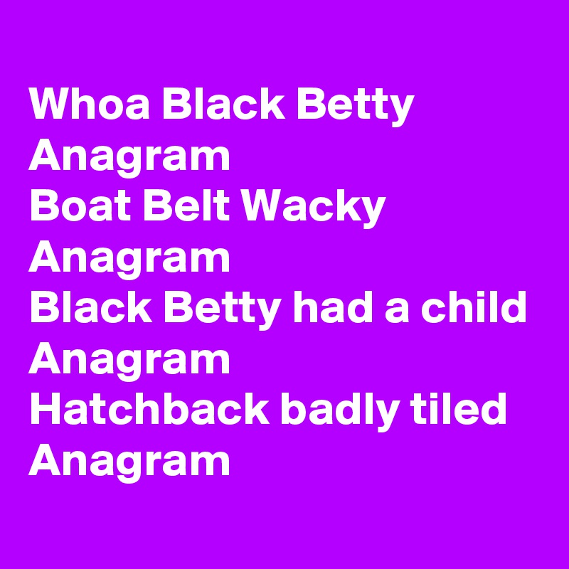 
Whoa Black Betty
Anagram 
Boat Belt Wacky
Anagram 
Black Betty had a child 
Anagram 
Hatchback badly tiled
Anagram