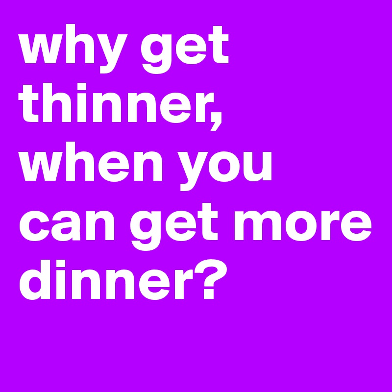 why get thinner, when you can get more dinner?