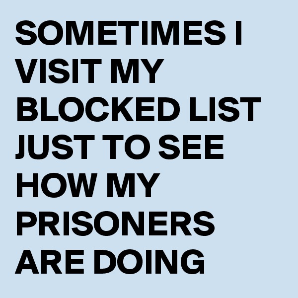 SOMETIMES I VISIT MY BLOCKED LIST JUST TO SEE HOW MY PRISONERS ARE DOING 