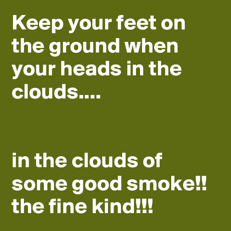 Keep your feet on the ground when your heads in the clouds....


in the clouds of some good smoke!!
the fine kind!!!