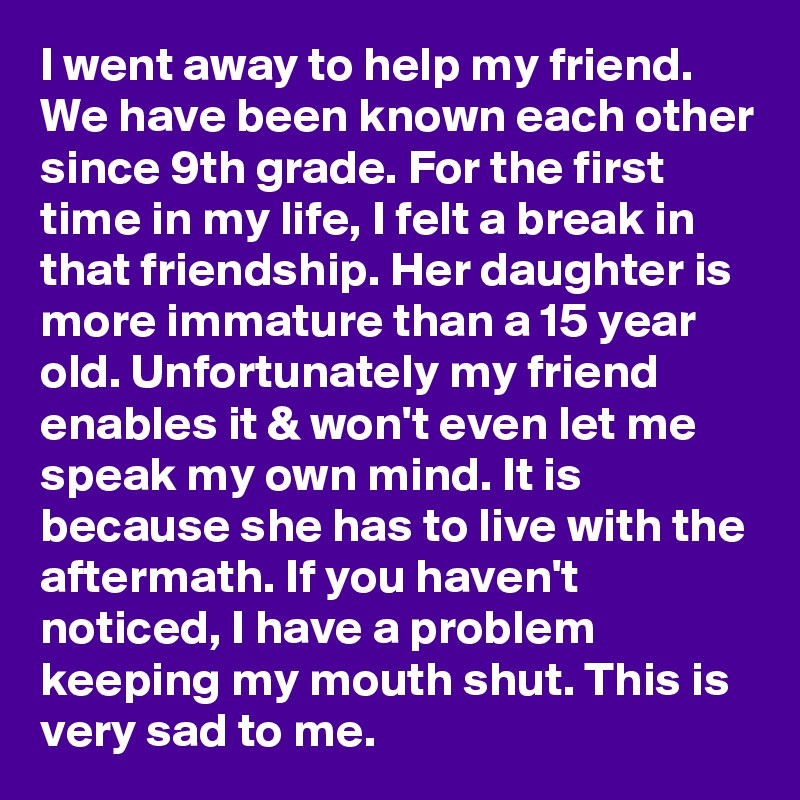 I went away to help my friend. We have been known each other since 9th grade. For the first time in my life, I felt a break in that friendship. Her daughter is more immature than a 15 year old. Unfortunately my friend enables it & won't even let me speak my own mind. It is because she has to live with the aftermath. If you haven't noticed, I have a problem keeping my mouth shut. This is very sad to me.