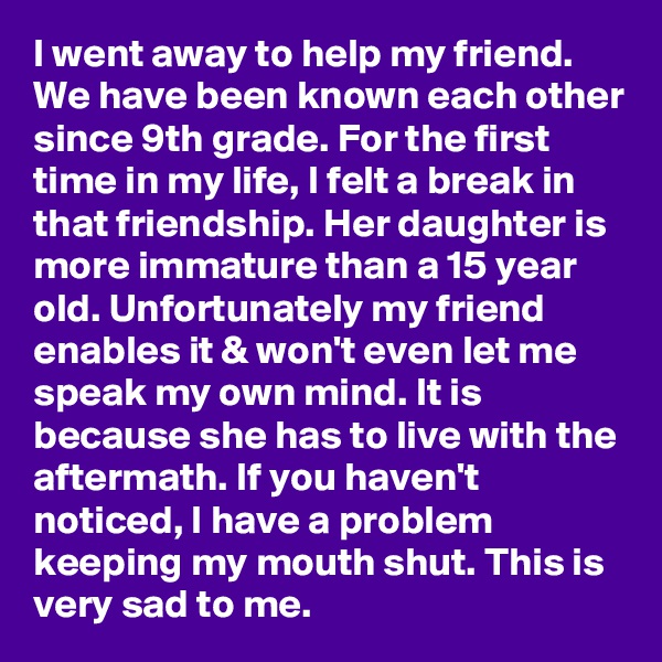 I went away to help my friend. We have been known each other since 9th grade. For the first time in my life, I felt a break in that friendship. Her daughter is more immature than a 15 year old. Unfortunately my friend enables it & won't even let me speak my own mind. It is because she has to live with the aftermath. If you haven't noticed, I have a problem keeping my mouth shut. This is very sad to me.
