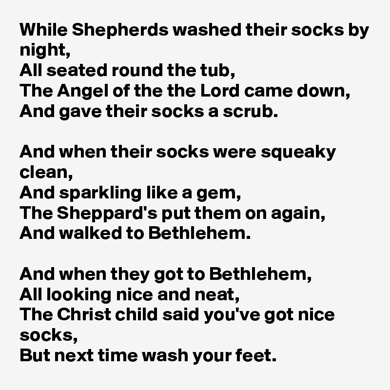 While Shepherds washed their socks by night,
All seated round the tub,
The Angel of the the Lord came down,
And gave their socks a scrub.

And when their socks were squeaky clean,
And sparkling like a gem,
The Sheppard's put them on again,
And walked to Bethlehem.

And when they got to Bethlehem,
All looking nice and neat,
The Christ child said you've got nice socks,
But next time wash your feet.
