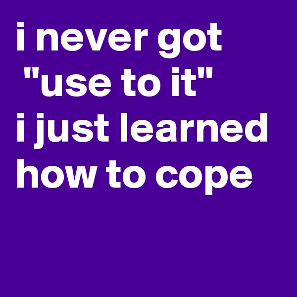 i never got
 "use to it"
i just learned how to cope
