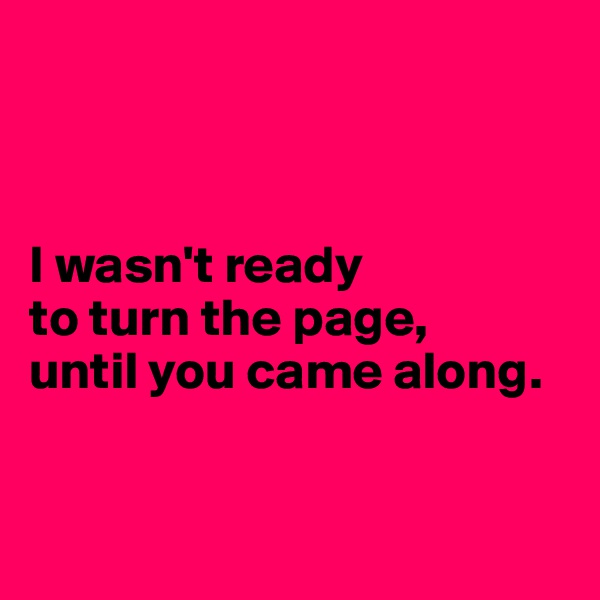 



I wasn't ready 
to turn the page, 
until you came along.


