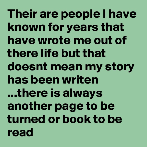 Their are people I have known for years that have wrote me out of there life but that doesnt mean my story has been writen ...there is always another page to be turned or book to be read 