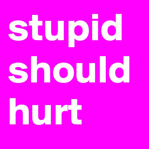 stupid should hurt  