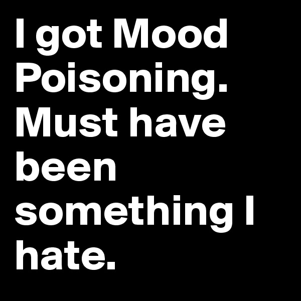 I got Mood Poisoning. Must have been something I hate.