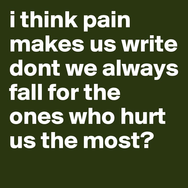 i think pain makes us write dont we always fall for the ones who hurt us the most?
