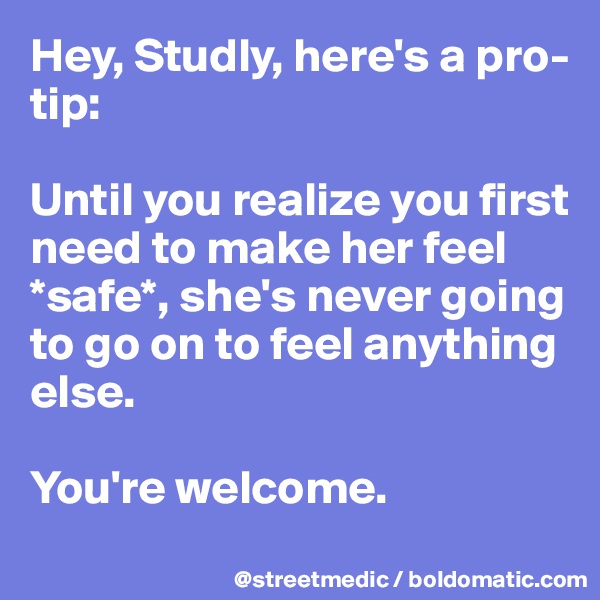 Hey, Studly, here's a pro-tip:

Until you realize you first need to make her feel *safe*, she's never going to go on to feel anything else.

You're welcome.
