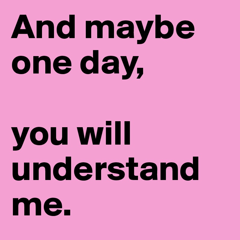 And maybe one day, 

you will 
understand me.