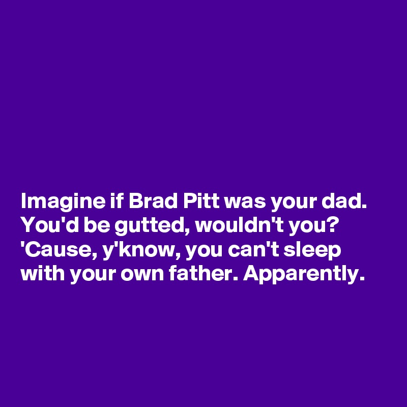 






Imagine if Brad Pitt was your dad. 
You'd be gutted, wouldn't you? 'Cause, y'know, you can't sleep
with your own father. Apparently.
 


