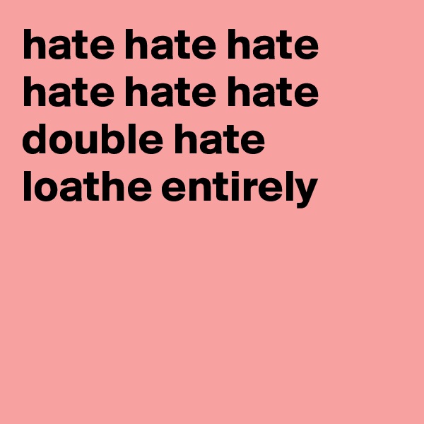 hate hate hate
hate hate hate 
double hate
loathe entirely



