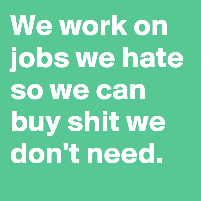 We work on jobs we hate so we can buy shit we don't need.