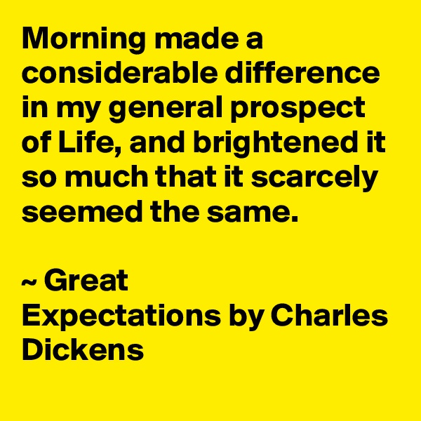 Morning made a considerable difference in my general prospect of Life, and brightened it so much that it scarcely seemed the same. 

~ Great Expectations by Charles Dickens