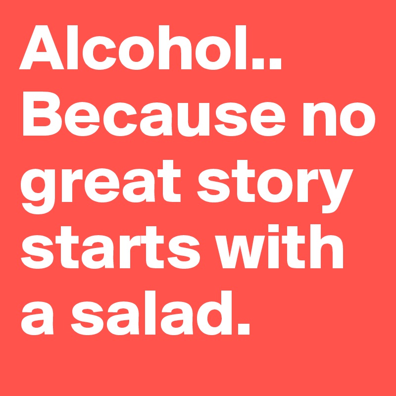 Alcohol.. 
Because no great story starts with a salad. 