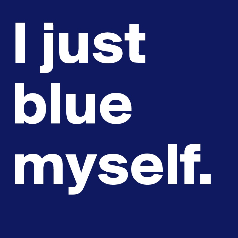 I just blue myself.