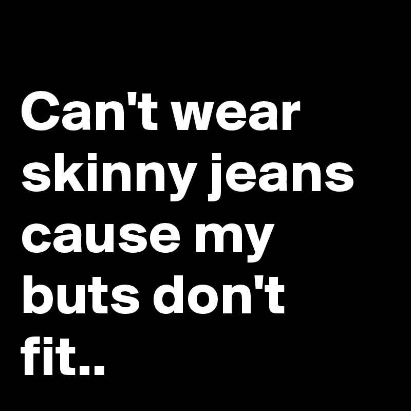 
Can't wear skinny jeans cause my buts don't fit..
