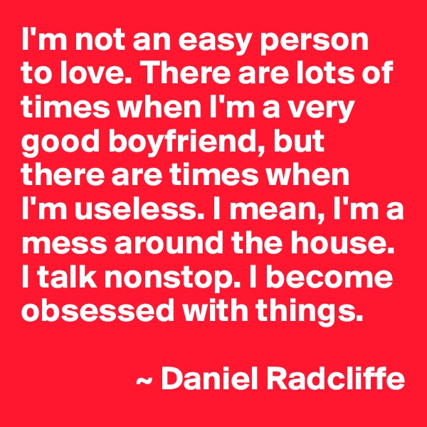 I'm not an easy person to love. There are lots of times when I'm a very good boyfriend, but there are times when 
I'm useless. I mean, I'm a mess around the house. I talk nonstop. I become obsessed with things.

                 ~ Daniel Radcliffe