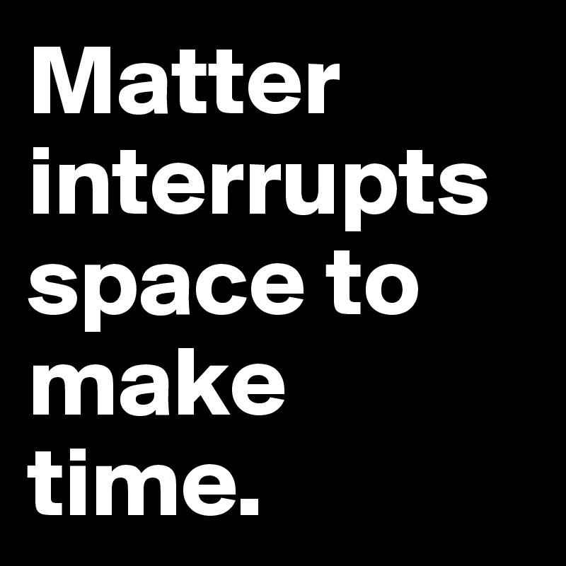 Matter interrupts space to make time.
