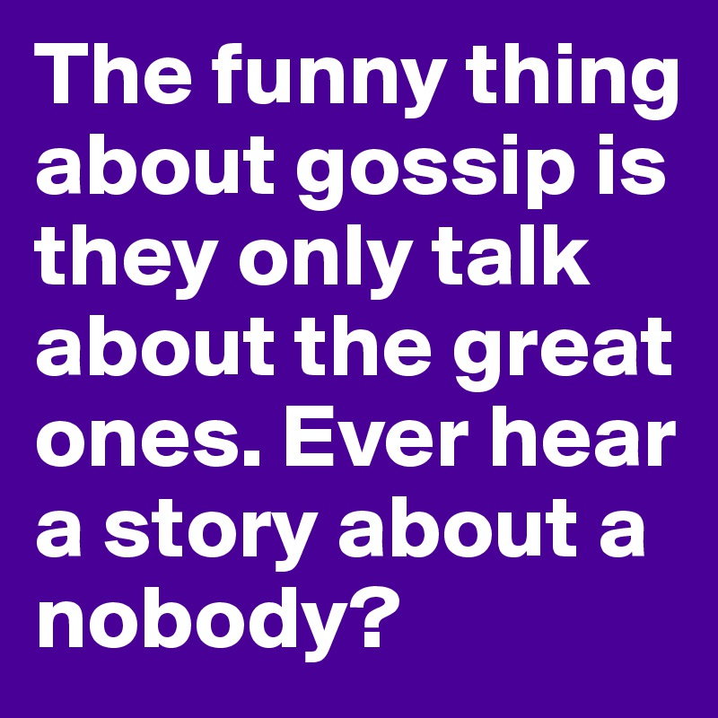 The funny thing about gossip is they only talk about the great ones. Ever hear a story about a nobody? 