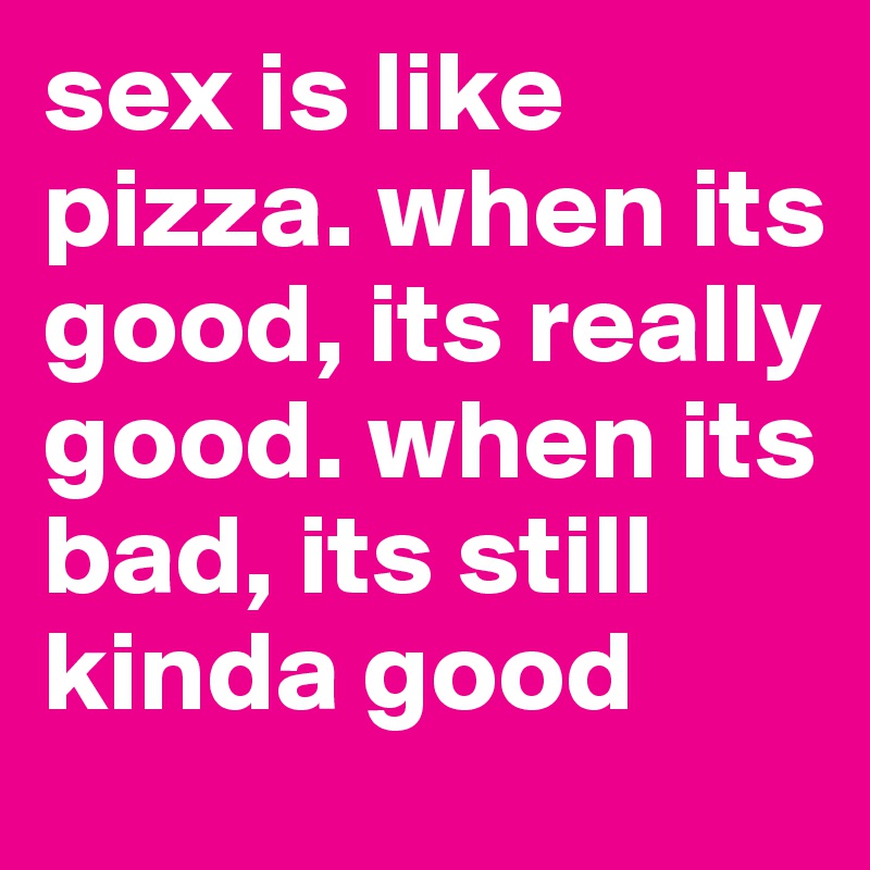 sex is like pizza. when its good, its really good. when its bad, its still kinda good 