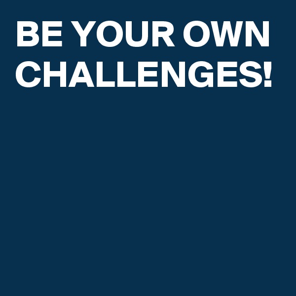 BE YOUR OWN CHALLENGES!
