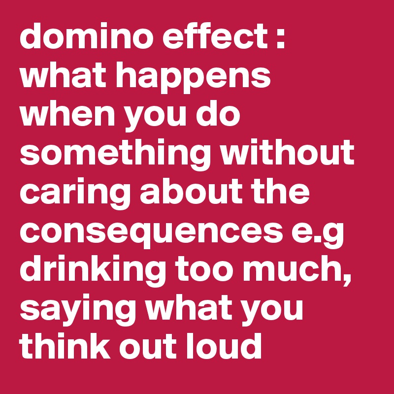 domino effect : what happens when you do something without caring about the consequences e.g drinking too much, saying what you think out loud
