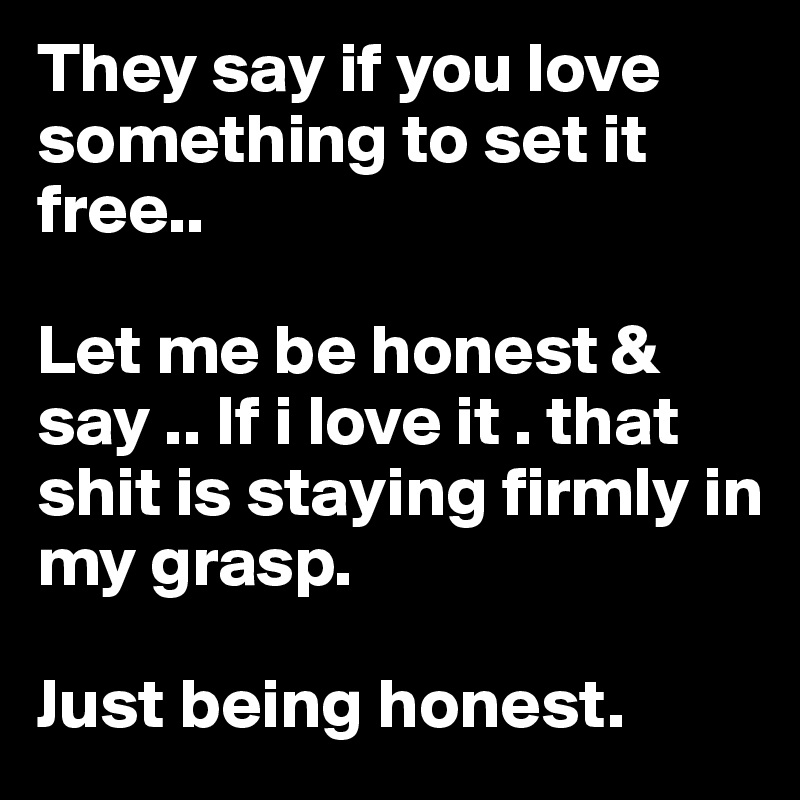 They say if you love something to set it free..

Let me be honest & say .. If i love it . that shit is staying firmly in my grasp.

Just being honest. 