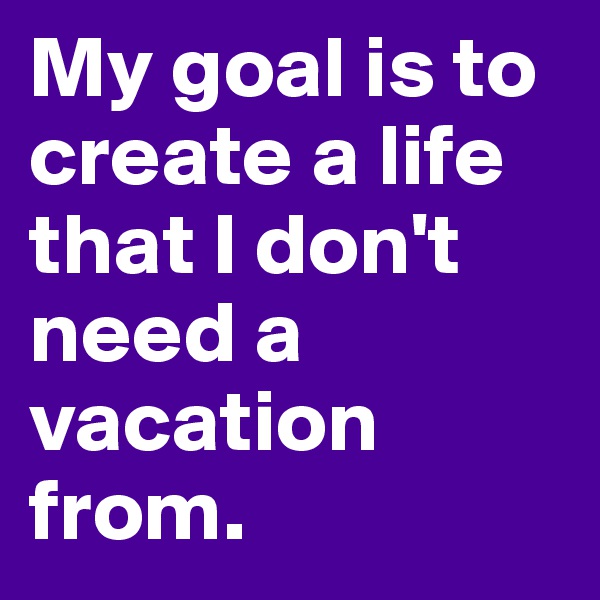 My goal is to create a life that I don't need a vacation from. 
