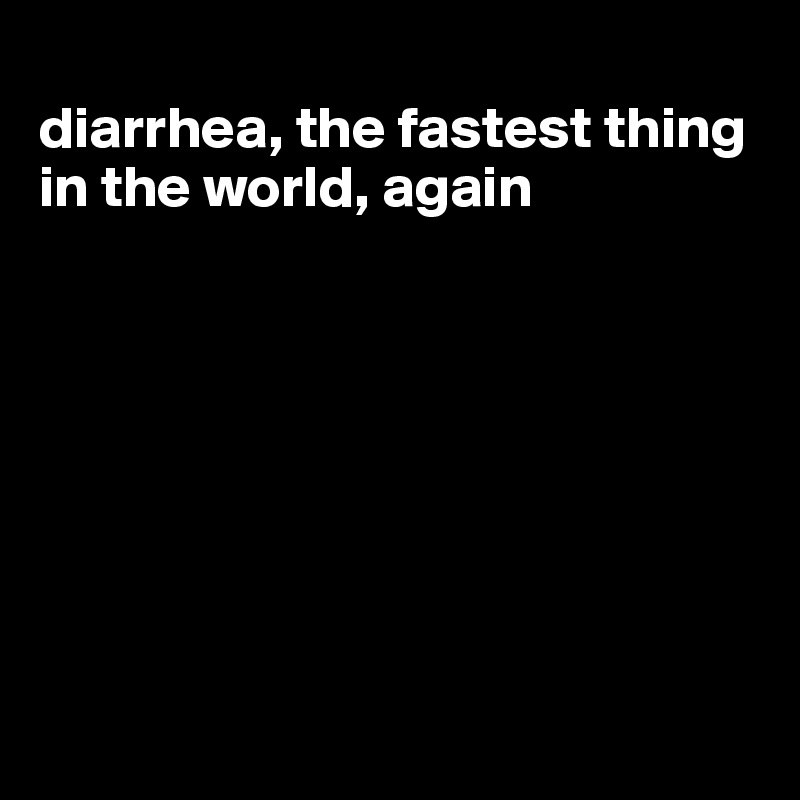 
diarrhea, the fastest thing in the world, again








