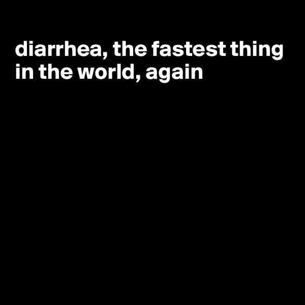 
diarrhea, the fastest thing in the world, again








