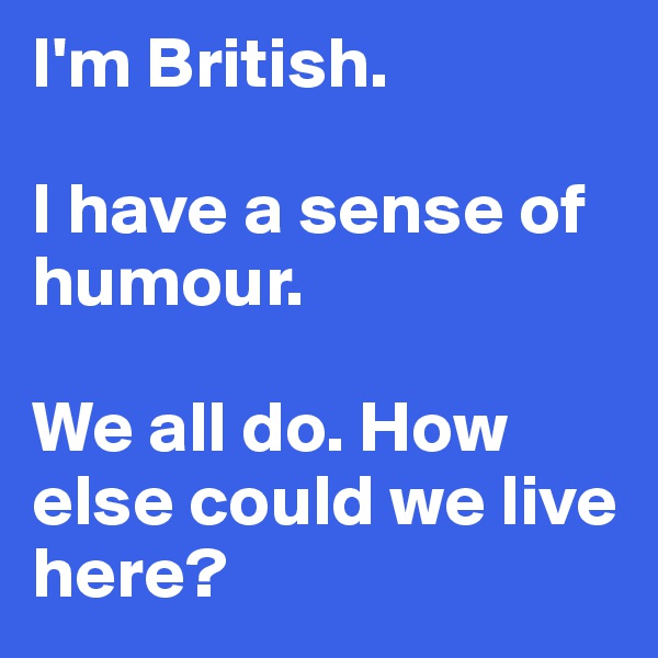 I'm British. 

I have a sense of humour.

We all do. How else could we live here?