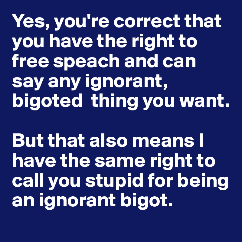 Yes, you're correct that you have the right to free speach and can say any ignorant, bigoted  thing you want. 

But that also means I have the same right to call you stupid for being an ignorant bigot. 