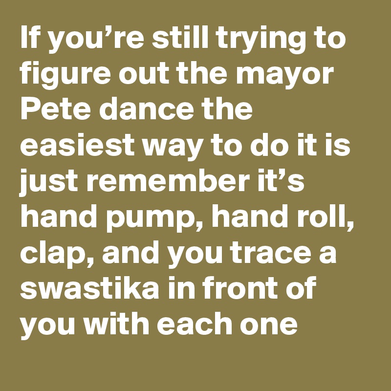 If you’re still trying to figure out the mayor Pete dance the easiest way to do it is just remember it’s hand pump, hand roll, clap, and you trace a swastika in front of you with each one