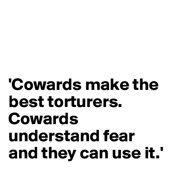 



'Cowards make the best torturers. Cowards understand fear and they can use it.'