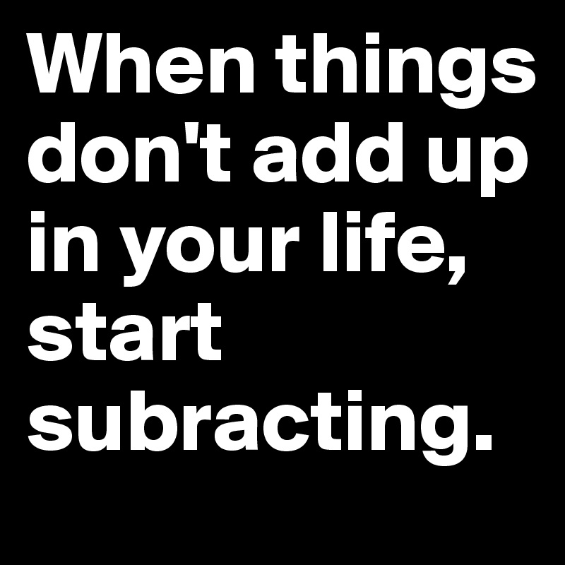 When things don't add up in your life, start subracting.
