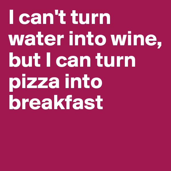 I can't turn water into wine, 
but I can turn pizza into breakfast

