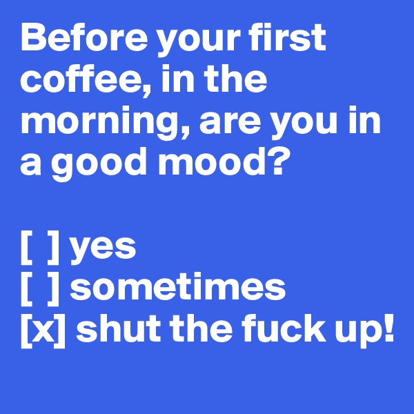 Before your first coffee, in the morning, are you in a good mood?

[  ] yes
[  ] sometimes
[x] shut the fuck up!