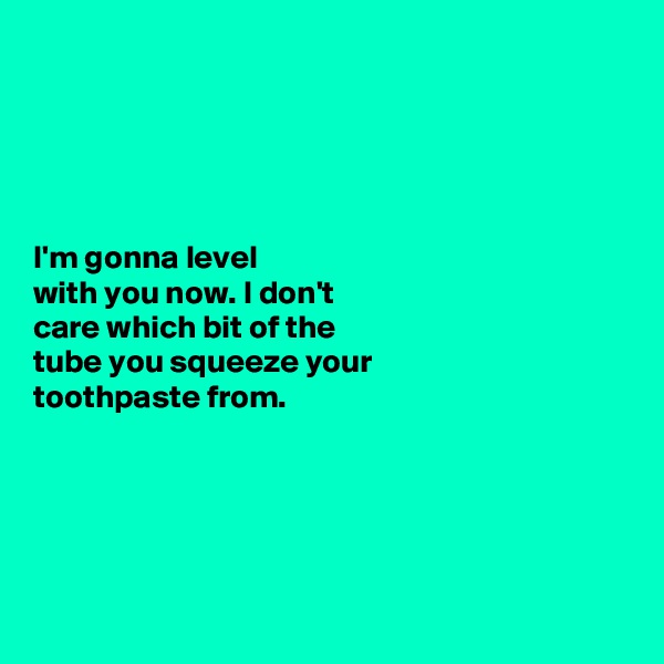 





I'm gonna level 
with you now. I don't 
care which bit of the 
tube you squeeze your 
toothpaste from. 






