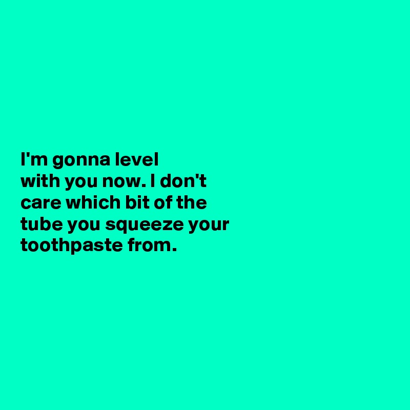 





I'm gonna level 
with you now. I don't 
care which bit of the 
tube you squeeze your 
toothpaste from. 





