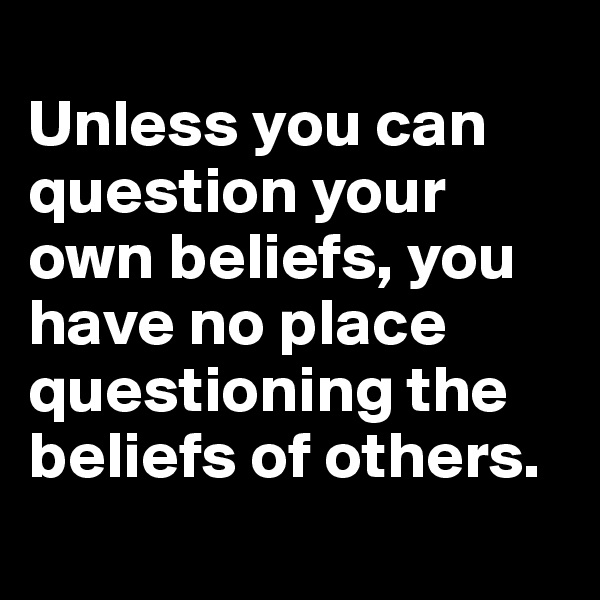 	
Unless you can question your own beliefs, you have no place questioning the beliefs of others.
