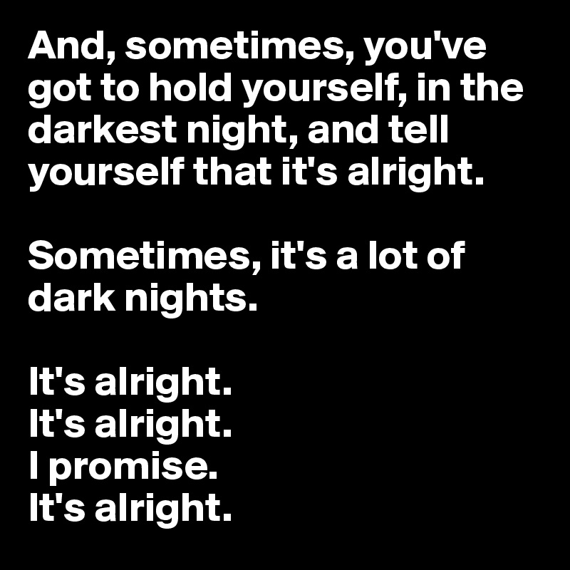 And, sometimes, you've got to hold yourself, in the darkest night, and tell yourself that it's alright.

Sometimes, it's a lot of dark nights. 

It's alright. 
It's alright.
I promise.
It's alright.
