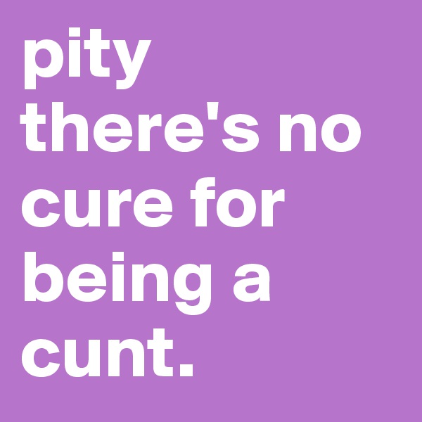 pity there's no cure for being a cunt.