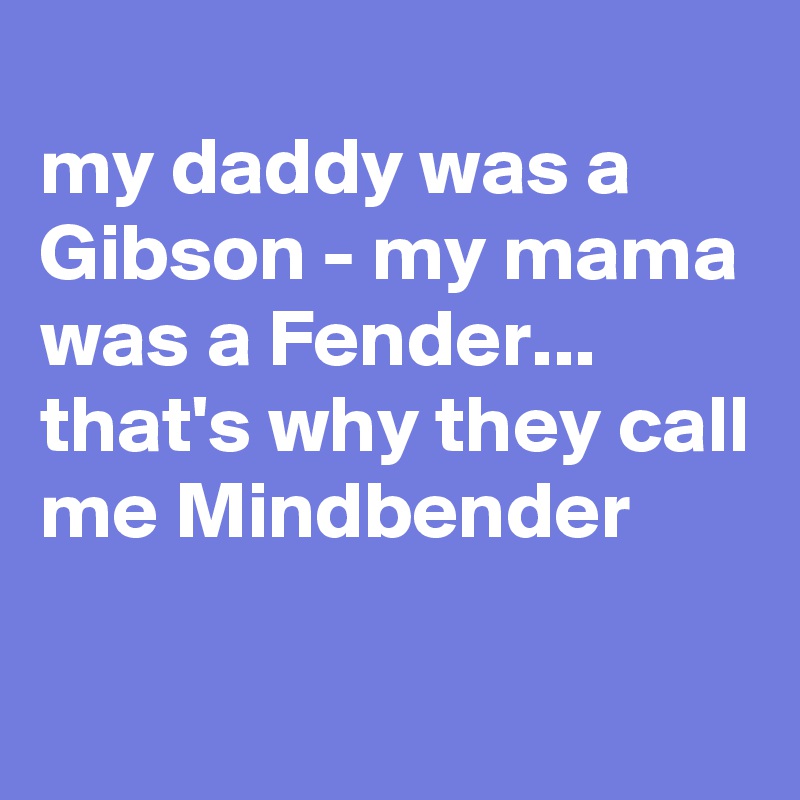 
my daddy was a Gibson - my mama was a Fender...
that's why they call me Mindbender
