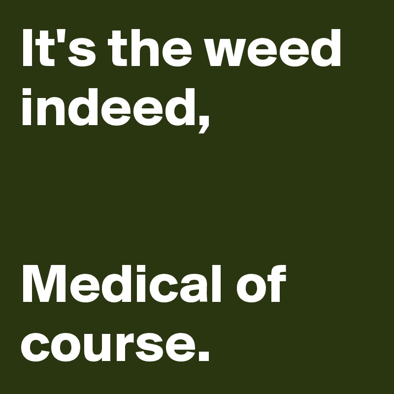 It's the weed indeed,


Medical of course.