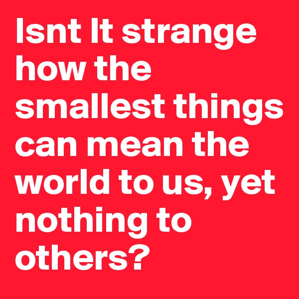Isnt It strange how the smallest things can mean the world to us, yet nothing to others?